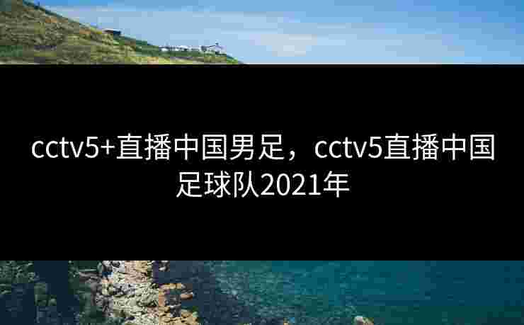 cctv5+直播中国男足，cctv5直播中国足球队2021年