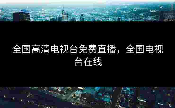全国高清电视台免费直播，全国电视台在线