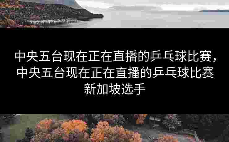 中央五台现在正在直播的乒乓球比赛，中央五台现在正在直播的乒乓球比赛新加坡选手