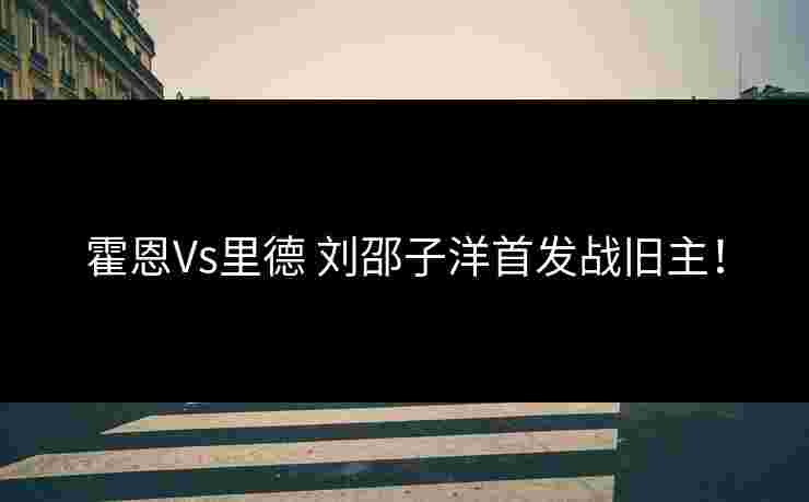 霍恩Vs里德 刘邵子洋首发战旧主！