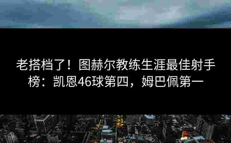 老搭档了！图赫尔教练生涯最佳射手榜：凯恩46球第四，姆巴佩第一