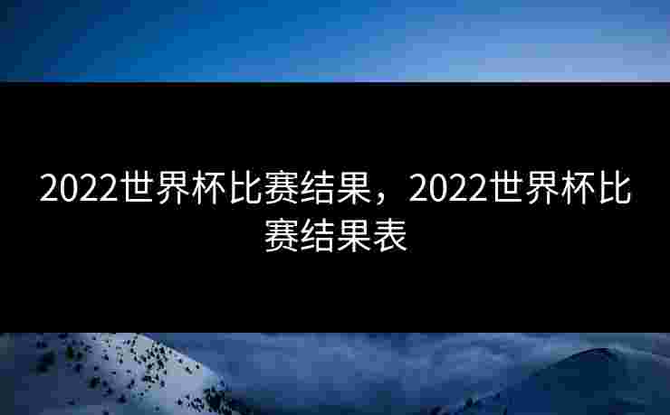 2022世界杯比赛结果，2022世界杯比赛结果表