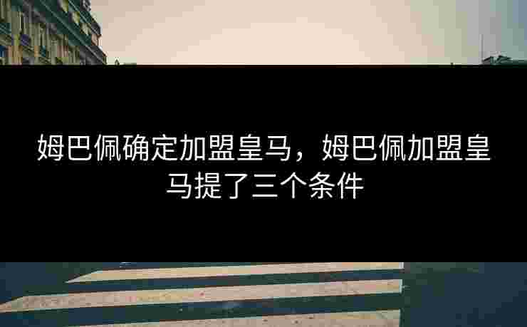 姆巴佩确定加盟皇马，姆巴佩加盟皇马提了三个条件